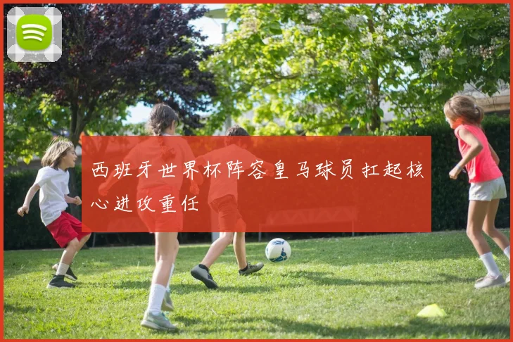 西班牙世界杯阵容皇马球员扛起核心进攻重任